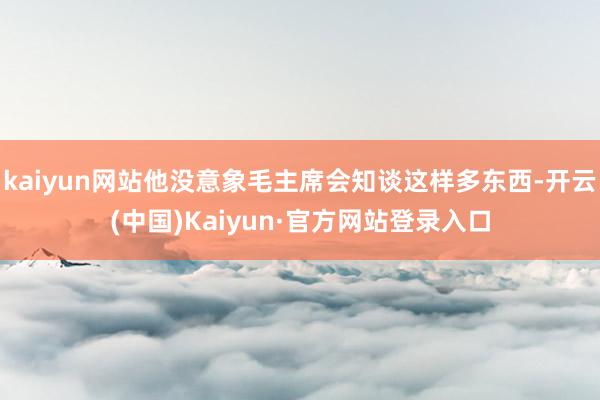 kaiyun网站他没意象毛主席会知谈这样多东西-开云(中国)Kaiyun·官方网站登录入口