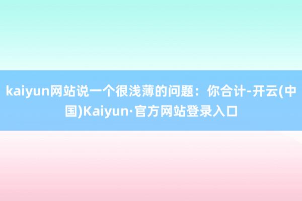 kaiyun网站说一个很浅薄的问题：你合计-开云(中国)Kaiyun·官方网站登录入口