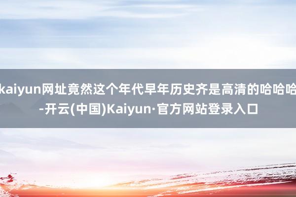 kaiyun网址竟然这个年代早年历史齐是高清的哈哈哈-开云(中国)Kaiyun·官方网站登录入口