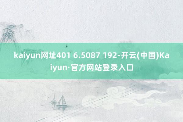 kaiyun网址401 6.5087 192-开云(中国)Kaiyun·官方网站登录入口