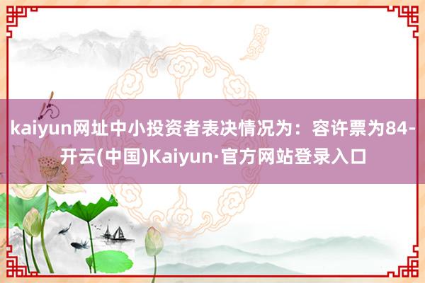 kaiyun网址中小投资者表决情况为：容许票为84-开云(中国)Kaiyun·官方网站登录入口