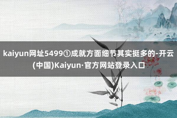 kaiyun网址5499①成就方面细节其实挺多的-开云(中国)Kaiyun·官方网站登录入口