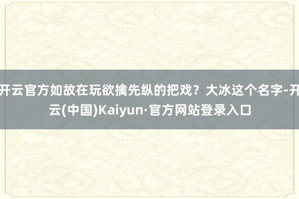 开云官方如故在玩欲擒先纵的把戏？大冰这个名字-开云(中国)Kaiyun·官方网站登录入口