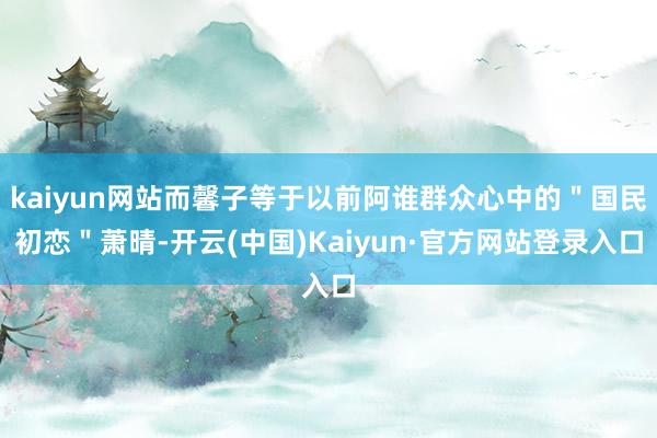 kaiyun网站而馨子等于以前阿谁群众心中的＂国民初恋＂萧晴-开云(中国)Kaiyun·官方网站登录入口