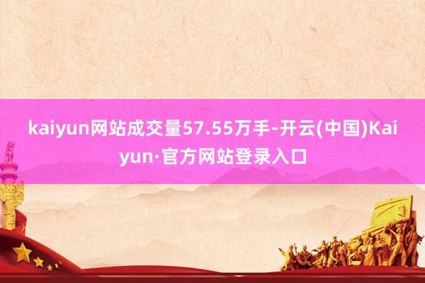 kaiyun网站成交量57.55万手-开云(中国)Kaiyun·官方网站登录入口