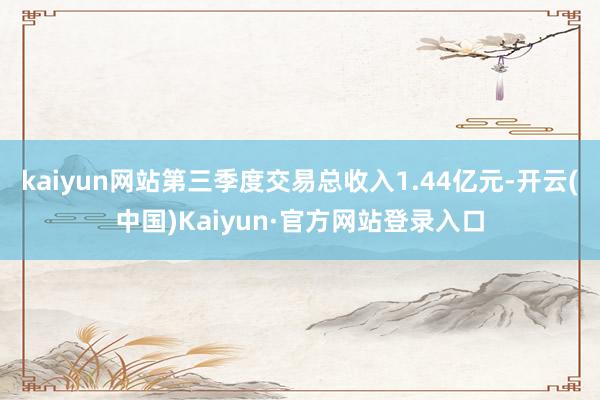 kaiyun网站第三季度交易总收入1.44亿元-开云(中国)Kaiyun·官方网站登录入口