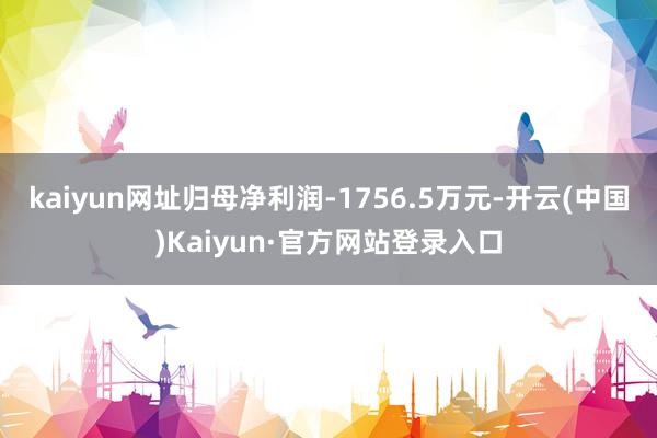 kaiyun网址归母净利润-1756.5万元-开云(中国)Kaiyun·官方网站登录入口