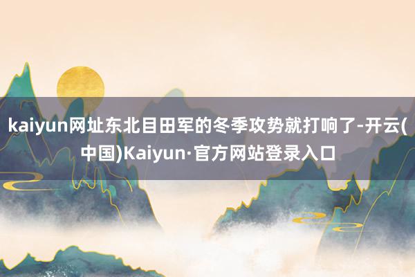 kaiyun网址东北目田军的冬季攻势就打响了-开云(中国)Kaiyun·官方网站登录入口