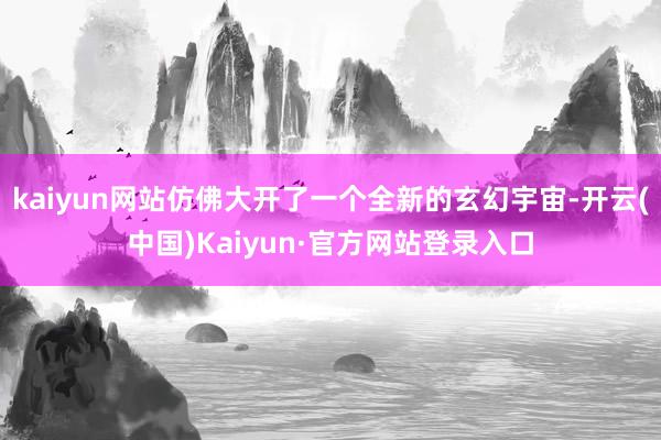 kaiyun网站仿佛大开了一个全新的玄幻宇宙-开云(中国)Kaiyun·官方网站登录入口