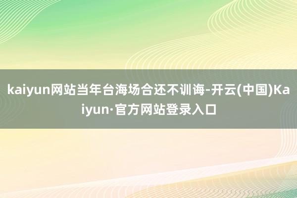 kaiyun网站当年台海场合还不训诲-开云(中国)Kaiyun·官方网站登录入口