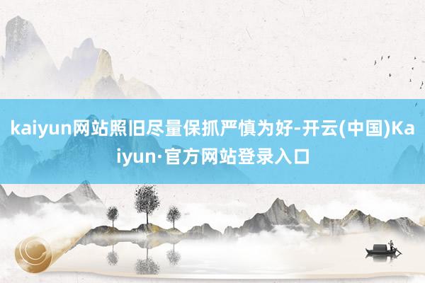 kaiyun网站照旧尽量保抓严慎为好-开云(中国)Kaiyun·官方网站登录入口