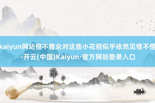 kaiyun网站但不雅众对这些小花招似乎依然见怪不怪-开云(中国)Kaiyun·官方网站登录入口