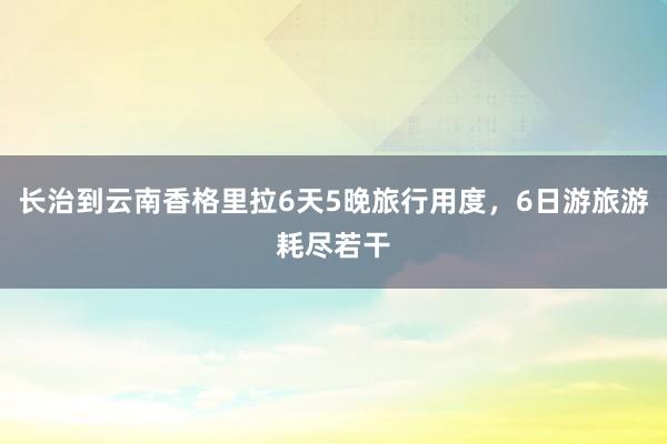 长治到云南香格里拉6天5晚旅行用度，6日游旅游耗尽若干