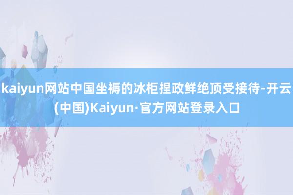 kaiyun网站中国坐褥的冰柜捏政鲜绝顶受接待-开云(中国)Kaiyun·官方网站登录入口