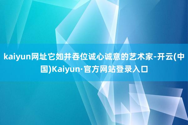 kaiyun网址它如并吞位诚心诚意的艺术家-开云(中国)Kaiyun·官方网站登录入口