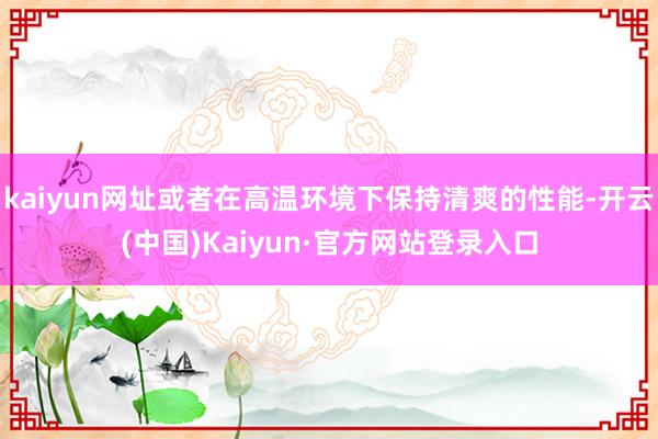 kaiyun网址或者在高温环境下保持清爽的性能-开云(中国)Kaiyun·官方网站登录入口