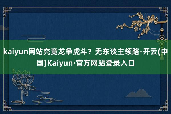 kaiyun网站究竟龙争虎斗？无东谈主领路-开云(中国)Kaiyun·官方网站登录入口