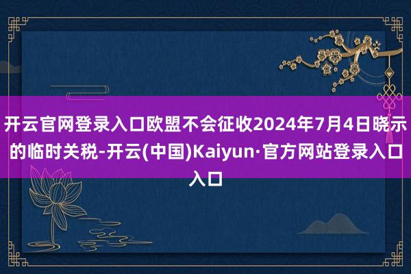 开云官网登录入口欧盟不会征收2024年7月4日晓示的临时关税-开云(中国)Kaiyun·官方网站登录入口