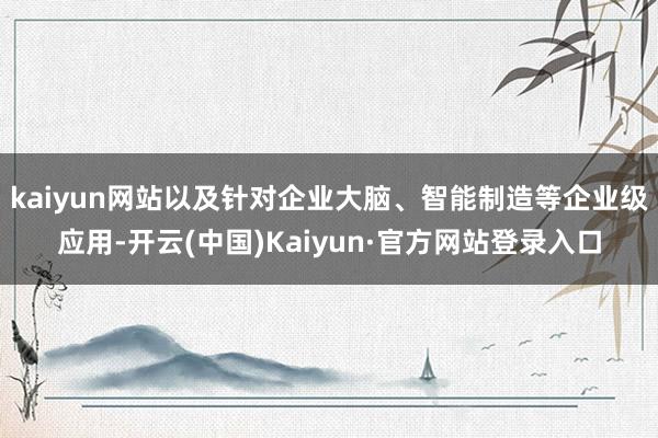 kaiyun网站以及针对企业大脑、智能制造等企业级应用-开云(中国)Kaiyun·官方网站登录入口