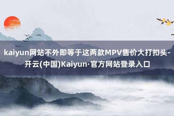 kaiyun网站不外即等于这两款MPV售价大打扣头-开云(中国)Kaiyun·官方网站登录入口