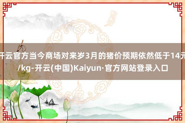 开云官方当今商场对来岁3月的猪价预期依然低于14元/kg-开云(中国)Kaiyun·官方网站登录入口