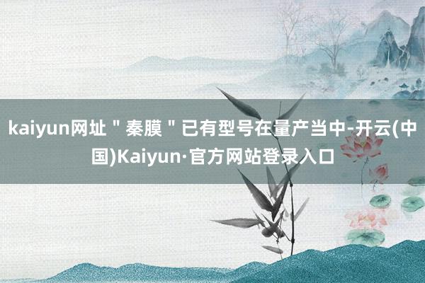 kaiyun网址＂秦膜＂已有型号在量产当中-开云(中国)Kaiyun·官方网站登录入口