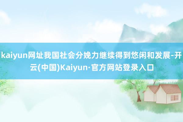 kaiyun网址我国社会分娩力继续得到悠闲和发展-开云(中国)Kaiyun·官方网站登录入口