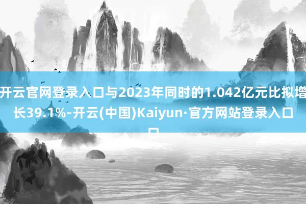 开云官网登录入口与2023年同时的1.042亿元比拟增长39.1%-开云(中国)Kaiyun·官方网站登录入口