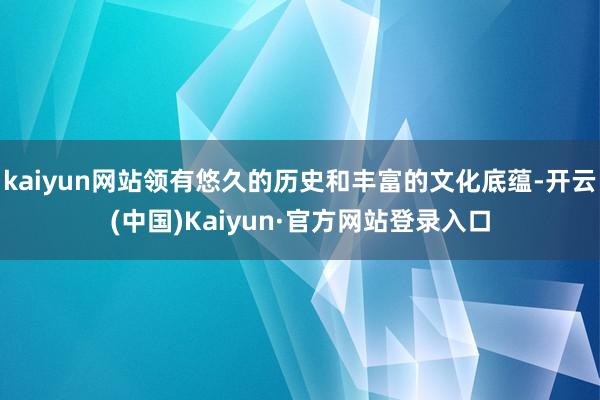 kaiyun网站领有悠久的历史和丰富的文化底蕴-开云(中国)Kaiyun·官方网站登录入口