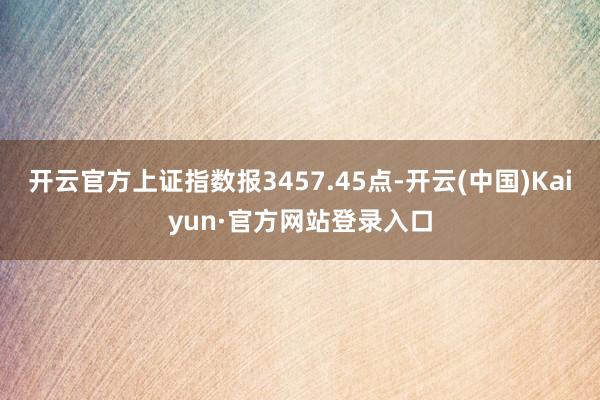 开云官方上证指数报3457.45点-开云(中国)Kaiyun·官方网站登录入口