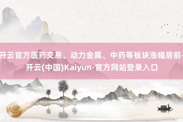 开云官方医药交易、动力金属、中药等板块涨幅居前-开云(中国)Kaiyun·官方网站登录入口