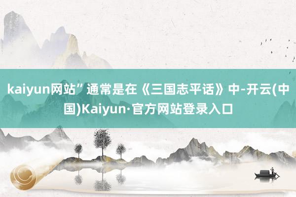 kaiyun网站”通常是在《三国志平话》中-开云(中国)Kaiyun·官方网站登录入口