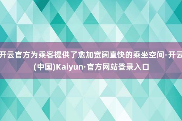 开云官方为乘客提供了愈加宽阔直快的乘坐空间-开云(中国)Kaiyun·官方网站登录入口