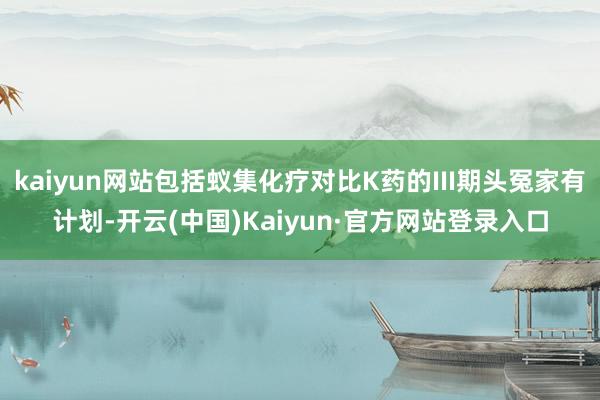 kaiyun网站包括蚁集化疗对比K药的III期头冤家有计划-开云(中国)Kaiyun·官方网站登录入口