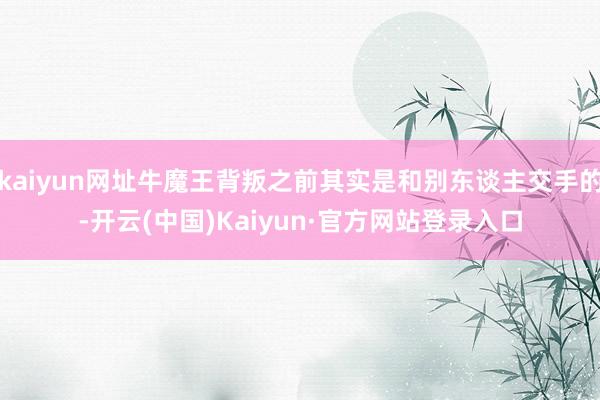 kaiyun网址牛魔王背叛之前其实是和别东谈主交手的-开云(中国)Kaiyun·官方网站登录入口