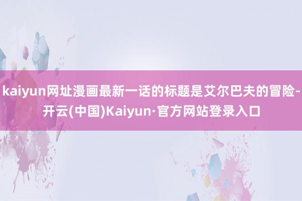 kaiyun网址漫画最新一话的标题是艾尔巴夫的冒险-开云(中国)Kaiyun·官方网站登录入口