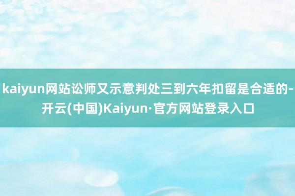 kaiyun网站讼师又示意判处三到六年扣留是合适的-开云(中国)Kaiyun·官方网站登录入口