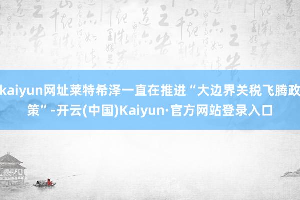 kaiyun网址莱特希泽一直在推进“大边界关税飞腾政策”-开云(中国)Kaiyun·官方网站登录入口