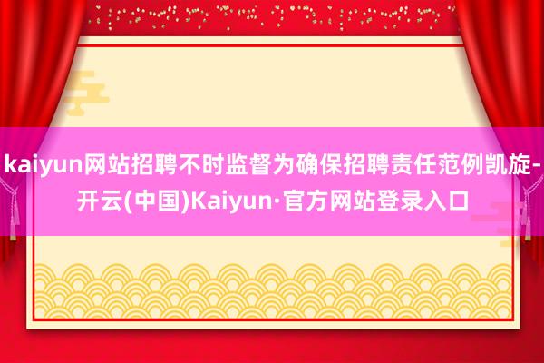 kaiyun网站招聘不时监督为确保招聘责任范例凯旋-开云(中国)Kaiyun·官方网站登录入口