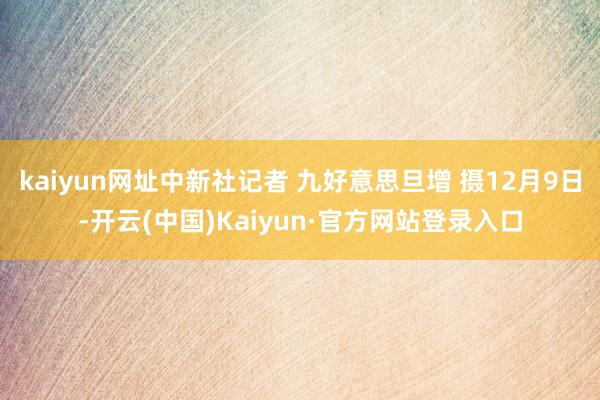 kaiyun网址中新社记者 九好意思旦增 摄12月9日-开云(中国)Kaiyun·官方网站登录入口