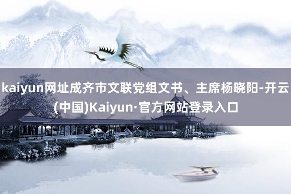 kaiyun网址成齐市文联党组文书、主席杨晓阳-开云(中国)Kaiyun·官方网站登录入口