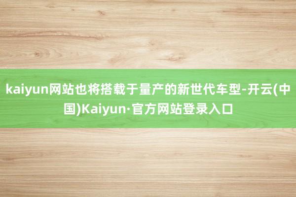 kaiyun网站也将搭载于量产的新世代车型-开云(中国)Kaiyun·官方网站登录入口