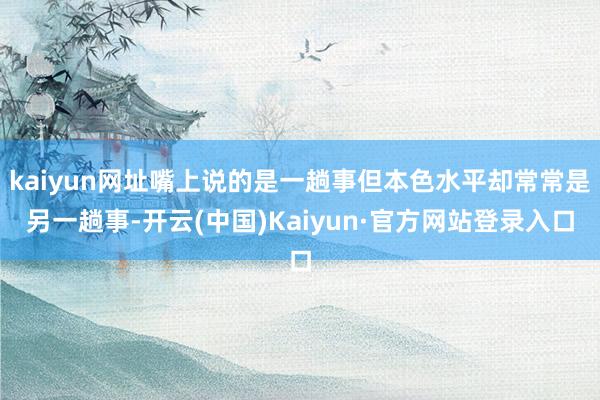 kaiyun网址嘴上说的是一趟事但本色水平却常常是另一趟事-开云(中国)Kaiyun·官方网站登录入口