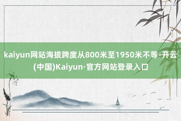 kaiyun网站海拔跨度从800米至1950米不等-开云(中国)Kaiyun·官方网站登录入口