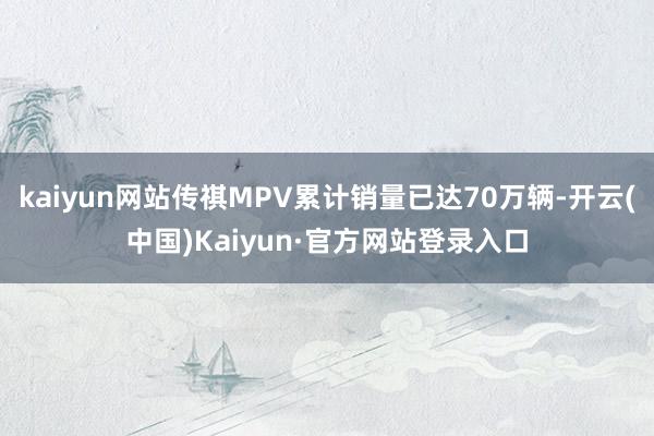 kaiyun网站传祺MPV累计销量已达70万辆-开云(中国)Kaiyun·官方网站登录入口