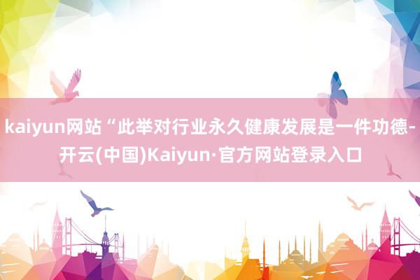 kaiyun网站“此举对行业永久健康发展是一件功德-开云(中国)Kaiyun·官方网站登录入口