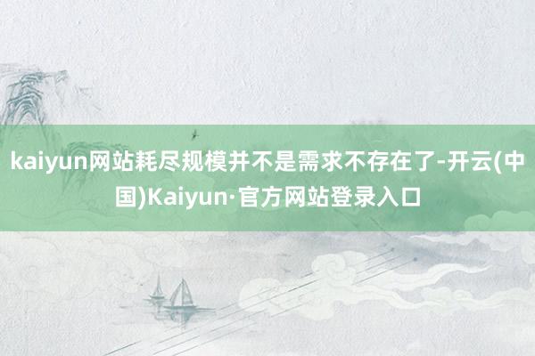 kaiyun网站耗尽规模并不是需求不存在了-开云(中国)Kaiyun·官方网站登录入口