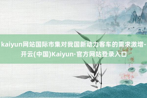 kaiyun网站国际市集对我国新动力客车的需求激增-开云(中国)Kaiyun·官方网站登录入口