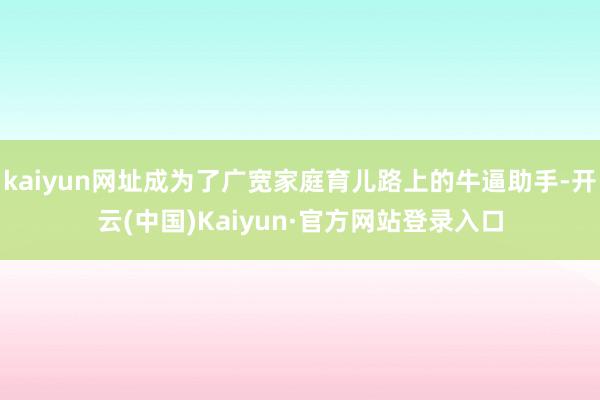 kaiyun网址成为了广宽家庭育儿路上的牛逼助手-开云(中国)Kaiyun·官方网站登录入口