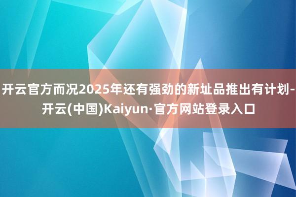 开云官方而况2025年还有强劲的新址品推出有计划-开云(中国)Kaiyun·官方网站登录入口